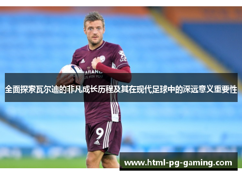全面探索瓦尔迪的非凡成长历程及其在现代足球中的深远意义重要性